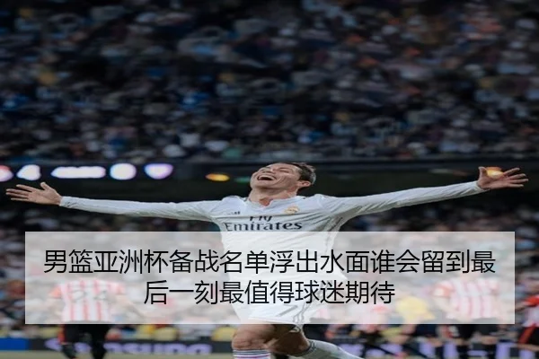 男篮亚洲杯备战名单浮出水面谁会留到最后一刻最值得球迷期待