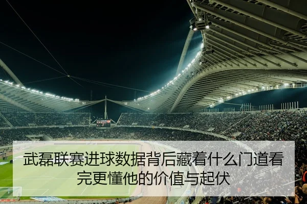 武磊联赛进球数据背后藏着什么门道看完更懂他的价值与起伏