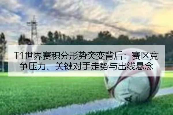T1世界赛积分形势突变背后：赛区竞争压力、关键对手走势与出线悬念