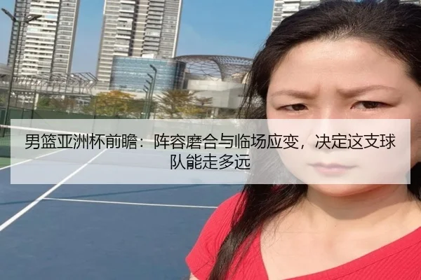 男篮亚洲杯前瞻：阵容磨合与临场应变，决定这支球队能走多远